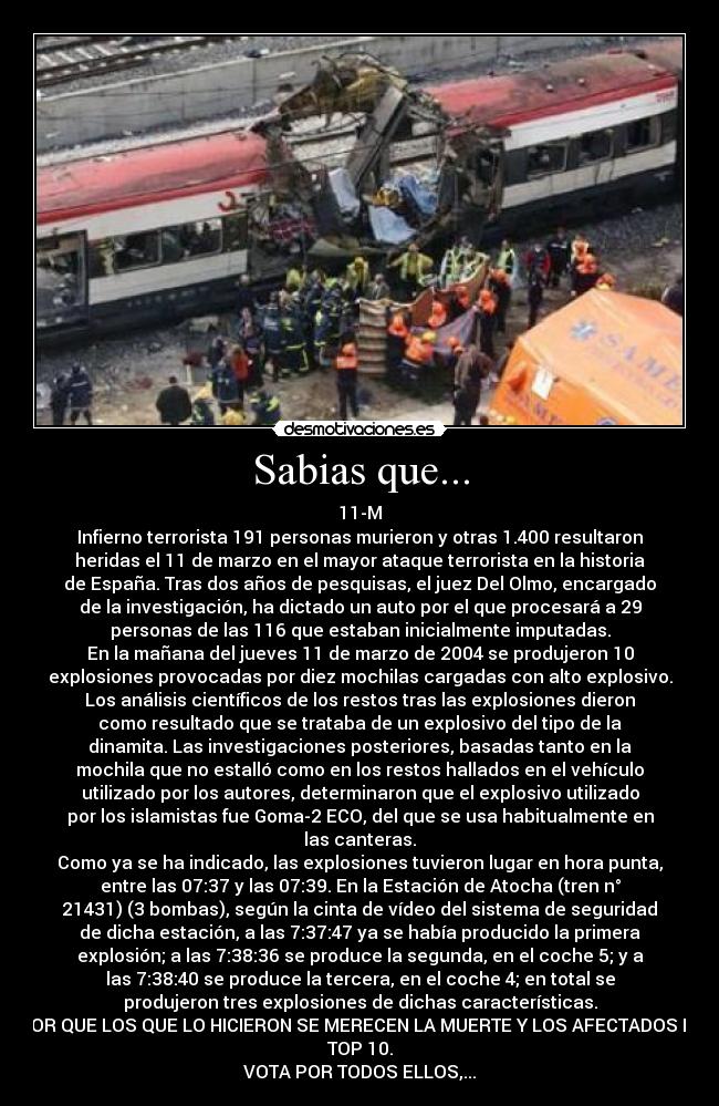 Sabias que... - 11-M
Infierno terrorista 191 personas murieron y otras 1.400 resultaron
heridas el 11 de marzo en el mayor ataque terrorista en la historia
de España. Tras dos años de pesquisas, el juez Del Olmo, encargado
de la investigación, ha dictado un auto por el que procesará a 29
personas de las 116 que estaban inicialmente imputadas.
En la mañana del jueves 11 de marzo de 2004 se produjeron 10
explosiones provocadas por diez mochilas cargadas con alto explosivo.
Los análisis científicos de los restos tras las explosiones dieron
como resultado que se trataba de un explosivo del tipo de la
dinamita. Las investigaciones posteriores, basadas tanto en la
mochila que no estalló como en los restos hallados en el vehículo
utilizado por los autores, determinaron que el explosivo utilizado
por los islamistas fue Goma-2 ECO, del que se usa habitualmente en
las canteras.
Como ya se ha indicado, las explosiones tuvieron lugar en hora punta,
entre las 07:37 y las 07:39. En la Estación de Atocha (tren n°
21431) (3 bombas), según la cinta de vídeo del sistema de seguridad
de dicha estación, a las 7:37:47 ya se había producido la primera
explosión; a las 7:38:36 se produce la segunda, en el coche 5; y a
las 7:38:40 se produce la tercera, en el coche 4; en total se
produjeron tres explosiones de dichas características.
POR QUE LOS QUE LO HICIERON SE MERECEN LA MUERTE Y LOS AFECTADOS EL
TOP 10.
VOTA POR TODOS ELLOS,...