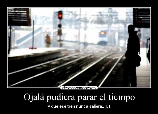 Ojalá pudiera parar el tiempo - y que ese tren nunca saliera.. T.T
