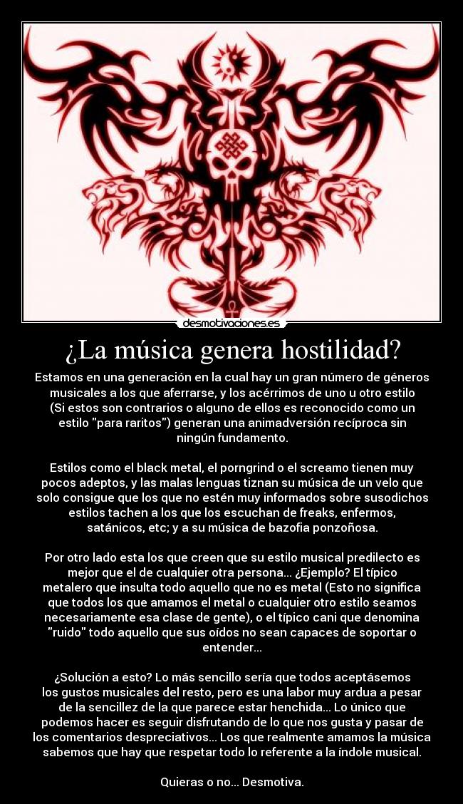 ¿La música genera hostilidad? - Estamos en una generación en la cual hay un gran número de géneros
musicales a los que aferrarse, y los acérrimos de uno u otro estilo
(Si estos son contrarios o alguno de ellos es reconocido como un
estilo para raritos) generan una animadversión recíproca sin
ningún fundamento.
Estilos como el black metal, el porngrind o el screamo tienen muy
pocos adeptos, y las malas lenguas tiznan su música de un velo que
solo consigue que los que no estén muy informados sobre susodichos
estilos tachen a los que los escuchan de freaks, enfermos,
satánicos, etc; y a su música de bazofia ponzoñosa.
Por otro lado esta los que creen que su estilo musical predilecto es
mejor que el de cualquier otra persona... ¿Ejemplo? El típico
metalero que insulta todo aquello que no es metal (Esto no significa
que todos los que amamos el metal o cualquier otro estilo seamos
necesariamente esa clase de gente), o el típico cani que denomina
ruido todo aquello que sus oídos no sean capaces de soportar o
entender...
¿Solución a esto? Lo más sencillo sería que todos aceptásemos
los gustos musicales del resto, pero es una labor muy ardua a pesar
de la sencillez de la que parece estar henchida... Lo único que
podemos hacer es seguir disfrutando de lo que nos gusta y pasar de
los comentarios despreciativos... Los que realmente amamos la música
sabemos que hay que respetar todo lo referente a la índole musical.
Quieras o no... Desmotiva.