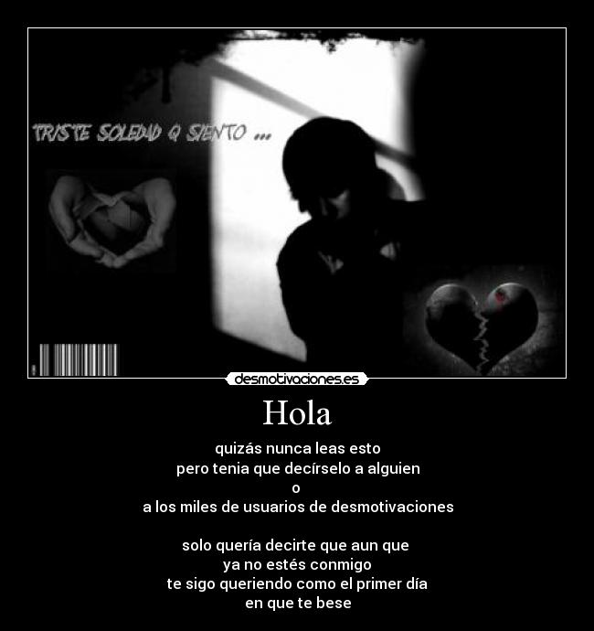 Hola - quizás nunca leas esto
pero tenia que decírselo a alguien
o
a los miles de usuarios de desmotivaciones
solo quería decirte que aun que
ya no estés conmigo
te sigo queriendo como el primer día
en que te bese