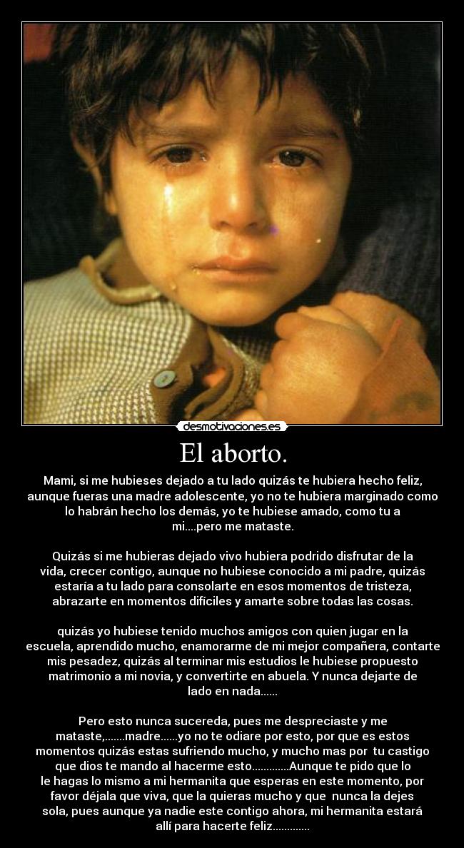 El aborto. - Mami, si me hubieses dejado a tu lado quizás te hubiera hecho feliz,
aunque fueras una madre adolescente, yo no te hubiera marginado como
lo habrán hecho los demás, yo te hubiese amado, como tu a
mi....pero me mataste.
Quizás si me hubieras dejado vivo hubiera podrido disfrutar de la
vida, crecer contigo, aunque no hubiese conocido a mi padre, quizás
estaría a tu lado para consolarte en esos momentos de tristeza,
abrazarte en momentos difíciles y amarte sobre todas las cosas.
quizás yo hubiese tenido muchos amigos con quien jugar en la
escuela, aprendido mucho, enamorarme de mi mejor compañera, contarte
mis pesadez, quizás al terminar mis estudios le hubiese propuesto
matrimonio a mi novia, y convertirte en abuela. Y nunca dejarte de
lado en nada......
Pero esto nunca sucereda, pues me despreciaste y me
mataste,.......madre......yo no te odiare por esto, por que es estos
momentos quizás estas sufriendo mucho, y mucho mas por tu castigo
que dios te mando al hacerme esto.............Aunque te pido que lo
le hagas lo mismo a mi hermanita que esperas en este momento, por
favor déjala que viva, que la quieras mucho y que nunca la dejes
sola, pues aunque ya nadie este contigo ahora, mi hermanita estará
allí para hacerte feliz.............