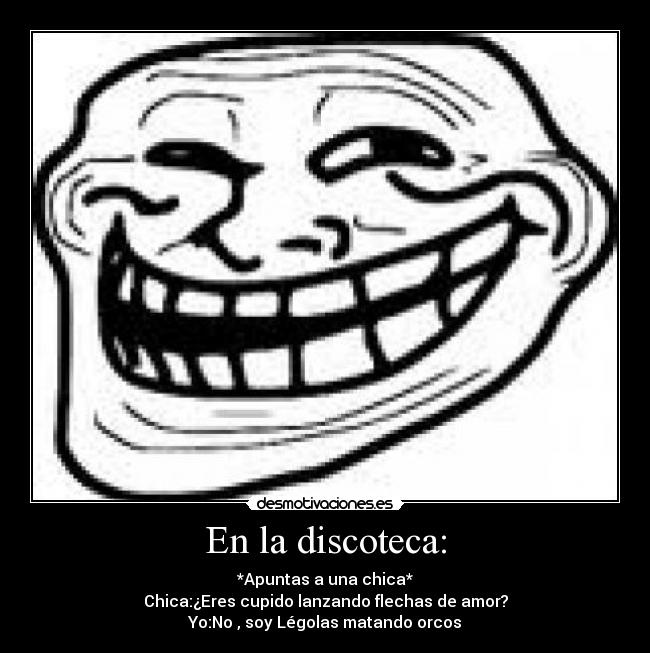 En la discoteca: - *Apuntas a una chica*
Chica:¿Eres cupido lanzando flechas de amor?
Yo:No , soy Légolas matando orcos