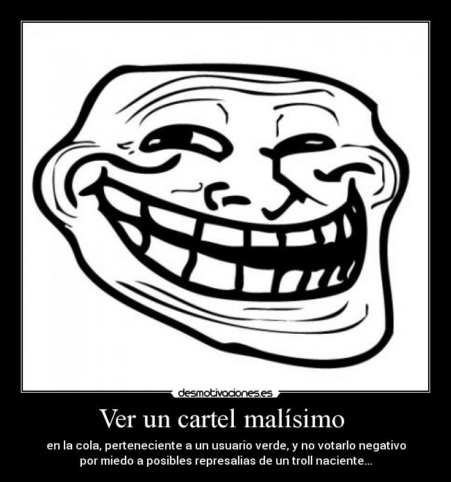 Ver un cartel malísimo - en la cola, perteneciente a un usuario verde, y no votarlo negativo
por miedo a posibles represalias de un troll naciente...