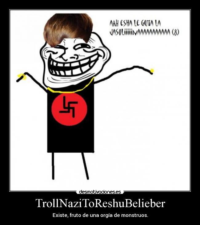 TrollNaziToReshuBelieber - Existe, fruto de una orgía de monstruos.
