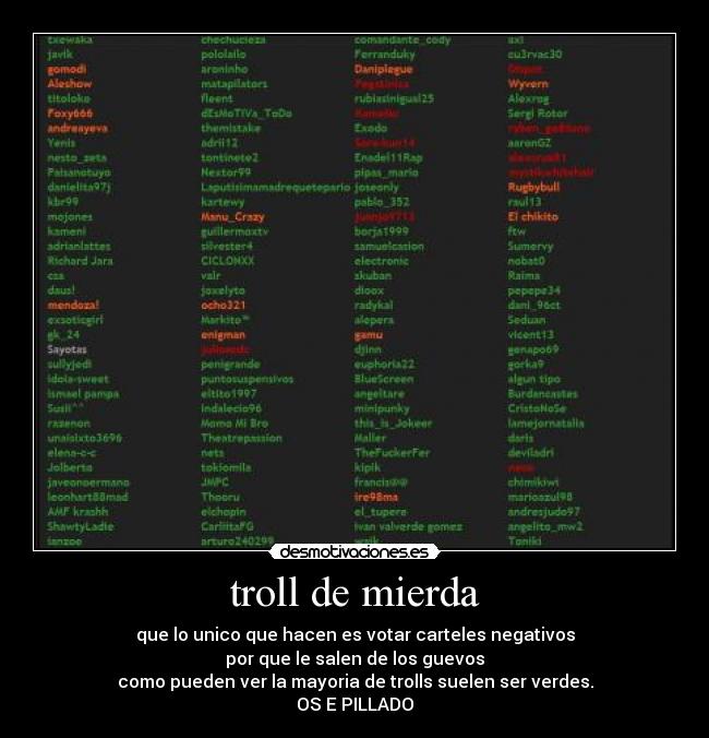 troll de mierda - que lo unico que hacen es votar carteles negativos
por que le salen de los guevos
como pueden ver la mayoria de trolls suelen ser verdes.
OS E PILLADO