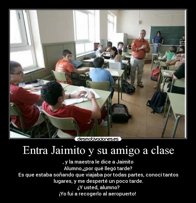 Entra Jaimito y su amigo a clase - , y la maestra le dice a Jaimito
Alumno,¿por qué llegó tarde?
Es que estaba soñando que viajaba por todas partes, conocí tantos
lugares, y me desperté un poco tarde.
¿Y usted, alumno?
¡Yo fui a recogerlo al aeropuerto! 
