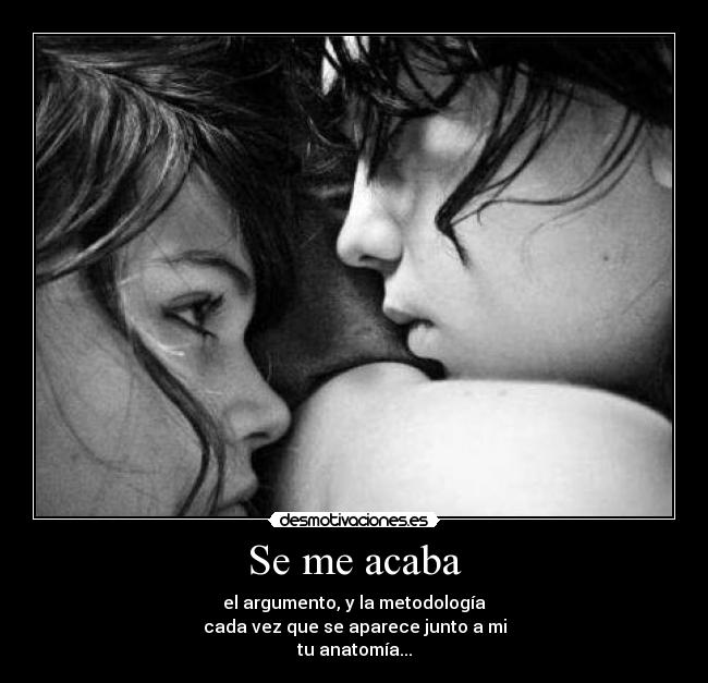 Se me acaba - el argumento, y la metodología
cada vez que se aparece junto a mi
tu anatomía...