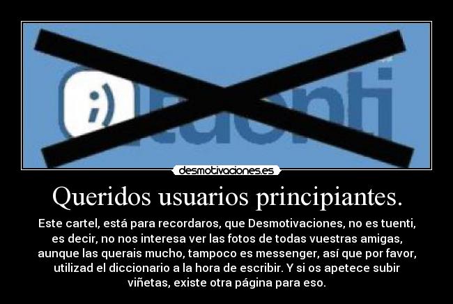 Queridos usuarios principiantes. - Este cartel, está para recordaros, que Desmotivaciones, no es tuenti,
es decir, no nos interesa ver las fotos de todas vuestras amigas,
aunque las querais mucho, tampoco es messenger, así que por favor,
utilizad el diccionario a la hora de escribir. Y si os apetece subir
viñetas, existe otra página para eso.