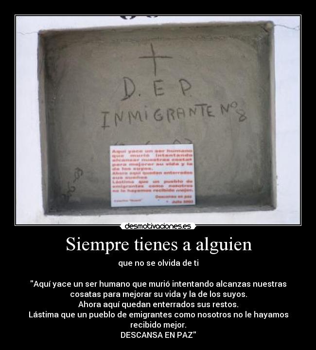 Siempre tienes a alguien - que no se olvida de ti

Aquí yace un ser humano que murió intentando alcanzas nuestras
cosatas para mejorar su vida y la de los suyos.
Ahora aquí quedan enterrados sus restos.
Lástima que un pueblo de emigrantes como nosotros no le hayamos
recibido mejor.
DESCANSA EN PAZ