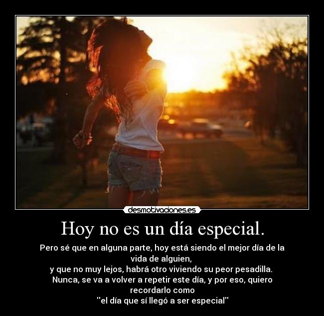 Hoy no es un día especial. - Pero sé que en alguna parte, hoy está siendo el mejor día de la vida de alguien,
y que no muy lejos, habrá otro viviendo su peor pesadilla.
Nunca, se va a volver a repetir este día, y por eso, quiero recordarlo como
el día que sí llegó a ser especial