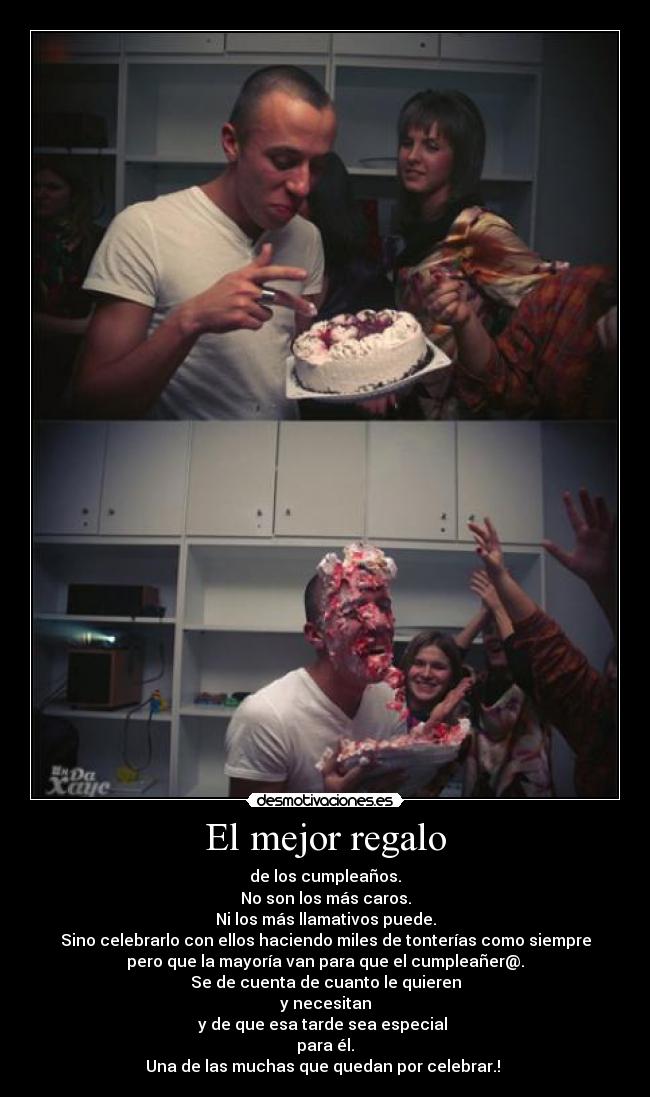 El mejor regalo - de los cumpleaños.
No son los más caros.
Ni los más llamativos puede.
Sino celebrarlo con ellos haciendo miles de tonterías como siempre
pero que la mayoría van para que el cumpleañer@.
Se de cuenta de cuanto le quieren
y necesitan
y de que esa tarde sea especial 
para él.
Una de las muchas que quedan por celebrar.! 