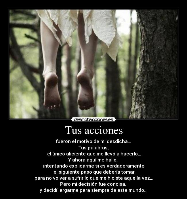 Tus acciones - fueron el motivo de mi desdicha...
Tus palabras,
 el único aliciente que me llevó a hacerlo...
Y ahora aquí me hallo, 
intentando explicarme si es verdaderamente
 el siguiente paso que debería tomar
para no volver a sufrir lo que me hiciste aquella vez...
Pero mi decisión fue concisa, 
y decidí largarme para siempre de este mundo...