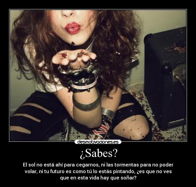 ¿Sabes? - El sol no está ahí para cegarnos, ni las tormentas para no poder
volar, ni tu futuro es como tú lo estás pintando, ¿es que no ves
que en esta vida hay que soñar?