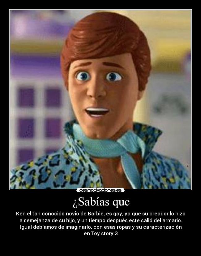¿Sabías que - Ken el tan conocido novio de Barbie, es gay, ya que su creador lo hizo
a semejanza de su hijo, y un tiempo después este salió del armario.
Igual debíamos de imaginarlo, con esas ropas y su caracterización
en Toy story 3