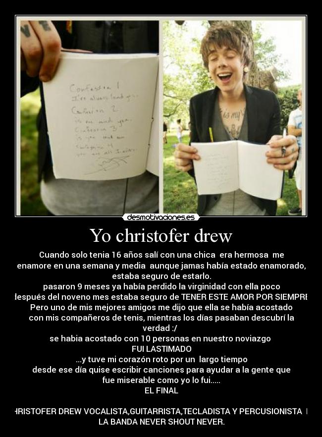 Yo christofer drew - Cuando solo tenia 16 años salí con una chica era hermosa me
enamore en una semana y media aunque jamas había estado enamorado,
estaba seguro de estarlo.
pasaron 9 meses ya había perdido la virginidad con ella poco
después del noveno mes estaba seguro de TENER ESTE AMOR POR SIEMPRE.
Pero uno de mis mejores amigos me dijo que ella se había acostado
con mis compañeros de tenis, mientras los días pasaban descubrí la
verdad :/
se habia acostado con 10 personas en nuestro noviazgo
FUI LASTIMADO
...y tuve mi corazón roto por un largo tiempo
desde ese día quise escribir canciones para ayudar a la gente que
fue miserable como yo lo fui.....
EL FINAL
CHRISTOFER DREW VOCALISTA,GUITARRISTA,TECLADISTA Y PERCUSIONISTA DE
LA BANDA NEVER SHOUT NEVER.