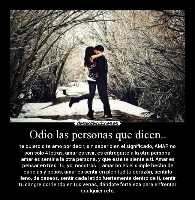 Odio las personas que dicen.. - te quiero o te amo por decir, sin saber bien el significado, AMAR no
son solo 4 letras, amar es vivir, es entregarte a la otra persona,
amar es sentir a la otra persona, y que esta te sienta a ti. Amar es
pensar en tres: Tu, yo, nosotros...; amar no es el simple hecho de
caricias y besos, amar es sentir en plenitud tu corazón, sentirlo
lleno, de deseos, sentir cada latido fuertemente dentro de ti, sentir
tu sangre corriendo en tus venas, dándote fortaleza para enfrentar
cualquier reto.