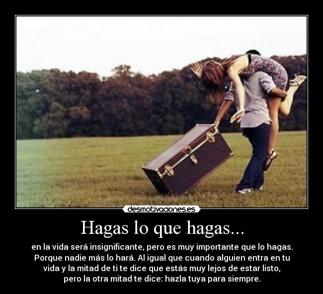 Hagas lo que hagas... - en la vida será insignificante, pero es muy importante que lo hagas.
Porque nadie más lo hará. Al igual que cuando alguien entra en tu
vida y la mitad de ti te dice que estás muy lejos de estar listo,
pero la otra mitad te dice: hazla tuya para siempre.