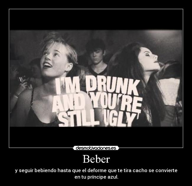 Beber - y seguir bebiendo hasta que el deforme que te tira cacho se convierte
en tu príncipe azul.