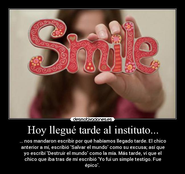 Hoy llegué tarde al instituto... - ... nos mandaron escribir por qué habíamos llegado tarde. El chico
anterior a mí, escribió Salvar el mundo como su excusa; así que
yo escribí Destruir el mundo como la mía. Más tarde, ví que el
chico que iba tras de mí escribió Yo fui un simple testigo. Fue
épico.