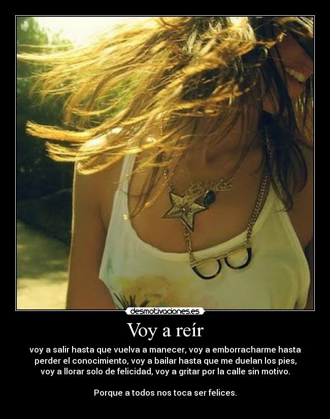 Voy a reír - voy a salir hasta que vuelva a manecer, voy a emborracharme hasta
perder el conocimiento, voy a bailar hasta que me duelan los pies,
voy a llorar solo de felicidad, voy a gritar por la calle sin motivo.
Porque a todos nos toca ser felices.