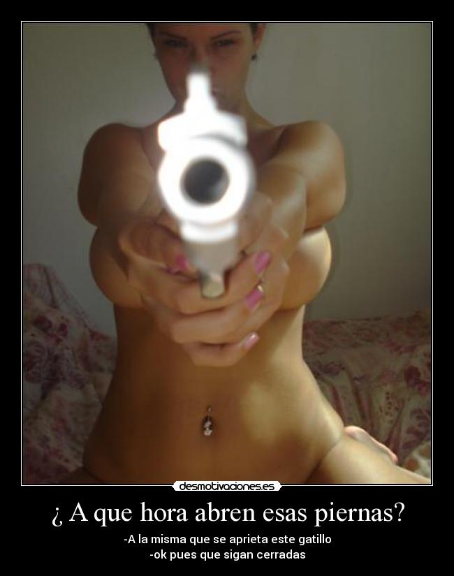 ¿ A que hora abren esas piernas? - -A la misma que se aprieta este gatillo
-ok pues que sigan cerradas