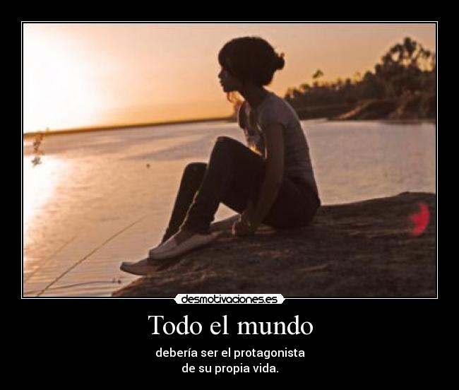 Todo el mundo - debería ser el protagonista
de su propia vida.