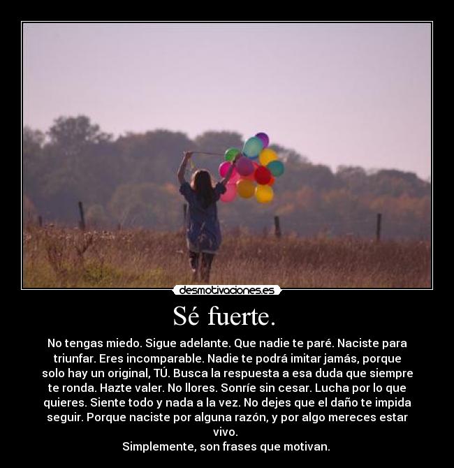 Sé fuerte.  - No tengas miedo. Sigue adelante. Que nadie te paré. Naciste para
triunfar. Eres incomparable. Nadie te podrá imitar jamás, porque
solo hay un original, TÚ. Busca la respuesta a esa duda que siempre
te ronda. Hazte valer. No llores. Sonríe sin cesar. Lucha por lo que
quieres. Siente todo y nada a la vez. No dejes que el daño te impida
seguir. Porque naciste por alguna razón, y por algo mereces estar
vivo. 
Simplemente, son frases que motivan. 