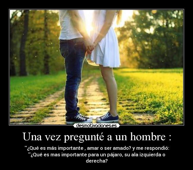 Una vez pregunté a un hombre : - ¿Qué es más importante , amar o ser amado? y me respondió:
¿Qué es mas importante para un pájaro, su ala izquierda o
derecha?