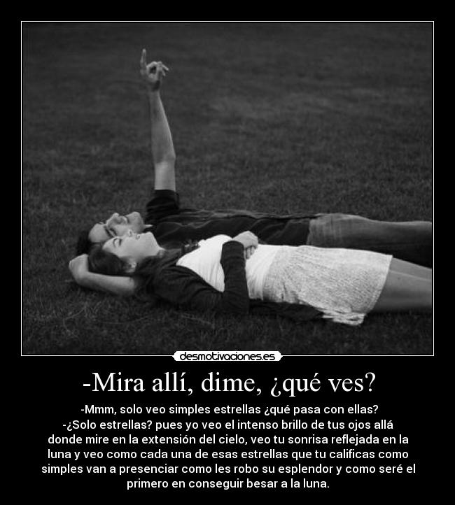 -Mira allí, dime, ¿qué ves? -  -Mmm, solo veo simples estrellas ¿qué pasa con ellas?
-¿Solo estrellas? pues yo veo el intenso brillo de tus ojos allá
donde mire en la extensión del cielo, veo tu sonrisa reflejada en la
luna y veo como cada una de esas estrellas que tu calificas como
simples van a presenciar como les robo su esplendor y como seré el
primero en conseguir besar a la luna.