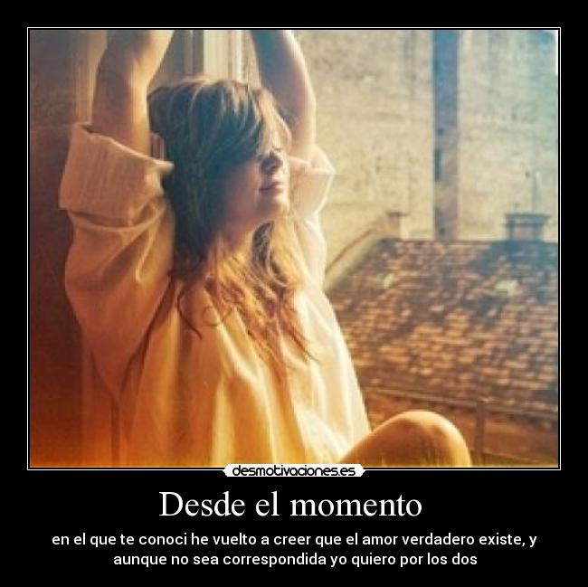 Desde el momento  - en el que te conoci he vuelto a creer que el amor verdadero existe, y
aunque no sea correspondida yo quiero por los dos
