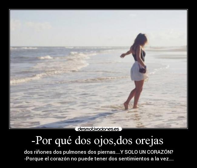 -Por qué dos ojos,dos orejas  -  dos riñones dos pulmones dos piernas....Y SOLO UN CORAZÓN? 
-Porque el corazón no puede tener dos sentimientos a la vez....