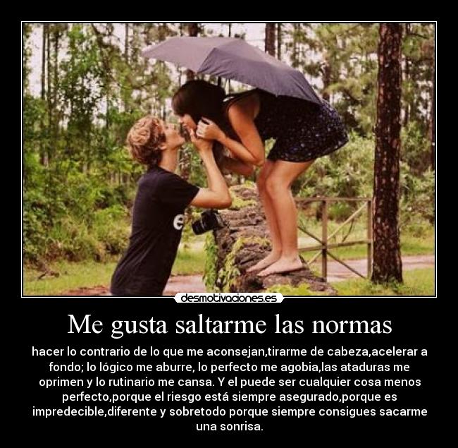 Me gusta saltarme las normas - hacer lo contrario de lo que me aconsejan,tirarme de cabeza,acelerar a
fondo; lo lógico me aburre, lo perfecto me agobia,las ataduras me
oprimen y lo rutinario me cansa. Y el puede ser cualquier cosa menos
perfecto,porque el riesgo está siempre asegurado,porque es
impredecible,diferente y sobretodo porque siempre consigues sacarme
una sonrisa.