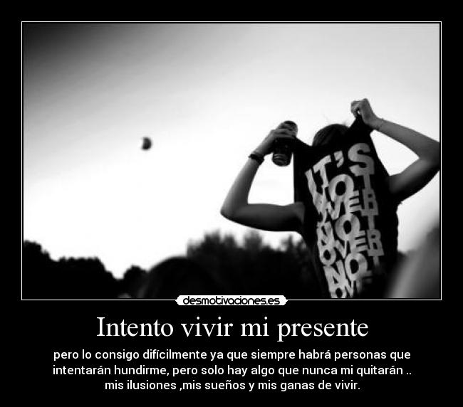 Intento vivir mi presente - pero lo consigo difícilmente ya que siempre habrá personas que
intentarán hundirme, pero solo hay algo que nunca mi quitarán ..
mis ilusiones ,mis sueños y mis ganas de vivir.