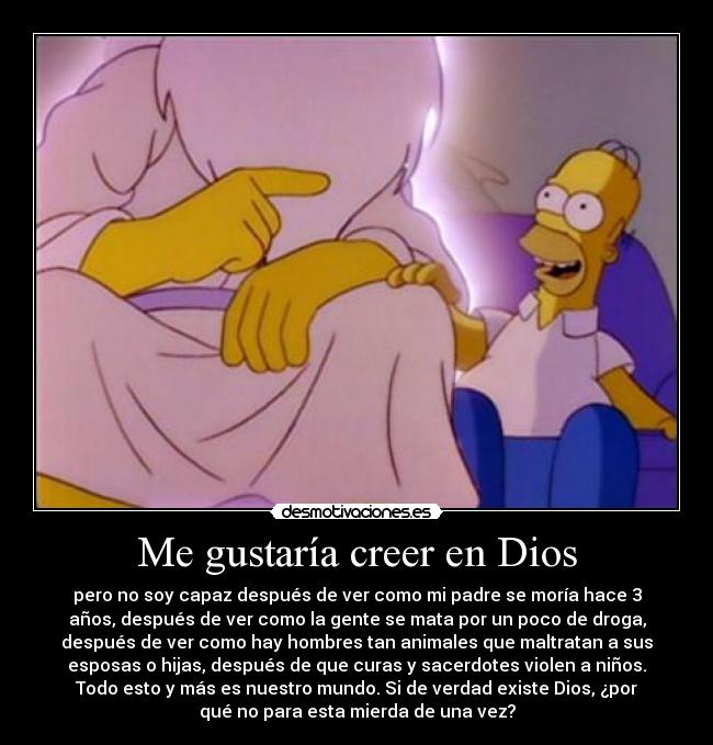 Me gustaría creer en Dios - pero no soy capaz después de ver como mi padre se moría hace 3
años, después de ver como la gente se mata por un poco de droga,
después de ver como hay hombres tan animales que maltratan a sus
esposas o hijas, después de que curas y sacerdotes violen a niños.
Todo esto y más es nuestro mundo. Si de verdad existe Dios, ¿por
qué no para esta mierda de una vez?