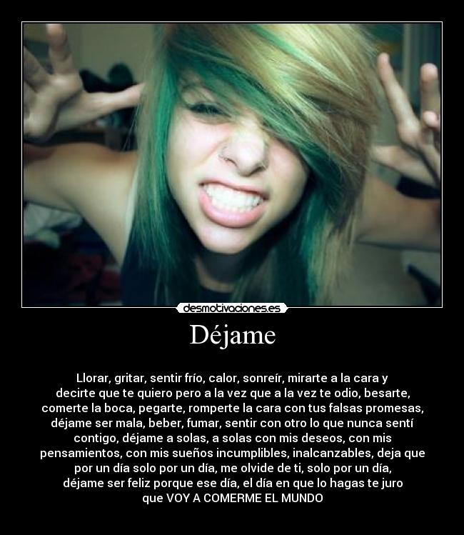 Déjame - 
Llorar, gritar, sentir frío, calor, sonreír, mirarte a la cara y
decirte que te quiero pero a la vez que a la vez te odio, besarte,
comerte la boca, pegarte, romperte la cara con tus falsas promesas,
déjame ser mala, beber, fumar, sentir con otro lo que nunca sentí
contigo, déjame a solas, a solas con mis deseos, con mis
pensamientos, con mis sueños incumplibles, inalcanzables, deja que
por un día solo por un día, me olvide de ti, solo por un día,
déjame ser feliz porque ese día, el día en que lo hagas te juro
que VOY A COMERME EL MUNDO
