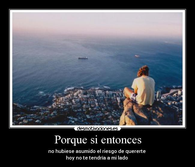 Porque si entonces - no hubiese asumido el riesgo de quererte 
hoy no te tendría a mi lado 