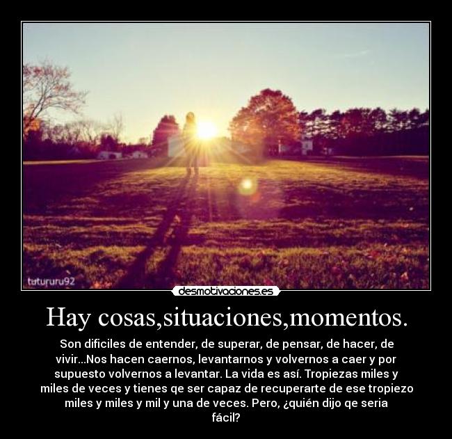 Hay cosas,situaciones,momentos. - Son dificiles de entender, de superar, de pensar, de hacer, de
vivir...Nos hacen caernos, levantarnos y volvernos a caer y por
supuesto volvernos a levantar. La vida es así. Tropiezas miles y
miles de veces y tienes qe ser capaz de recuperarte de ese tropiezo
miles y miles y mil y una de veces. Pero, ¿quién dijo qe seria
fácil?