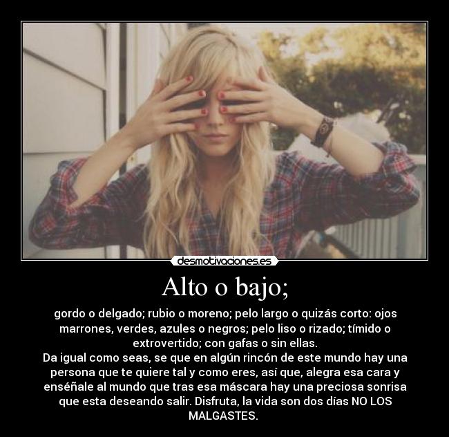 Alto o bajo; - gordo o delgado; rubio o moreno; pelo largo o quizás corto: ojos
marrones, verdes, azules o negros; pelo liso o rizado; tímido o
extrovertido; con gafas o sin ellas.
Da igual como seas, se que en algún rincón de este mundo hay una
persona que te quiere tal y como eres, así que, alegra esa cara y
enséñale al mundo que tras esa máscara hay una preciosa sonrisa
que esta deseando salir. Disfruta, la vida son dos días NO LOS
MALGASTES. 