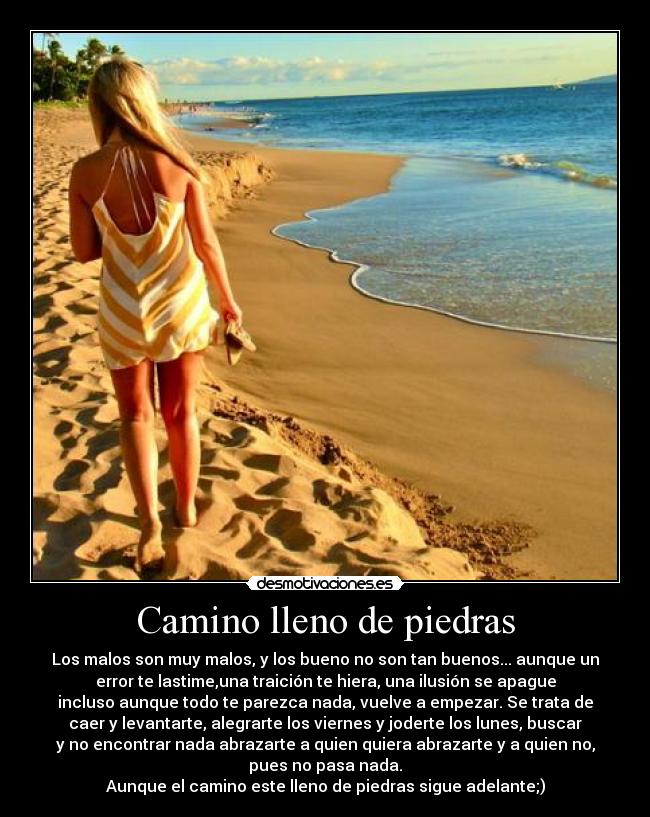 Camino lleno de piedras - Los malos son muy malos, y los bueno no son tan buenos... aunque un
error te lastime,una traición te hiera, una ilusión se apague
incluso aunque todo te parezca nada, vuelve a empezar. Se trata de
caer y levantarte, alegrarte los viernes y joderte los lunes, buscar
y no encontrar nada abrazarte a quien quiera abrazarte y a quien no,
pues no pasa nada.
Aunque el camino este lleno de piedras sigue adelante;)