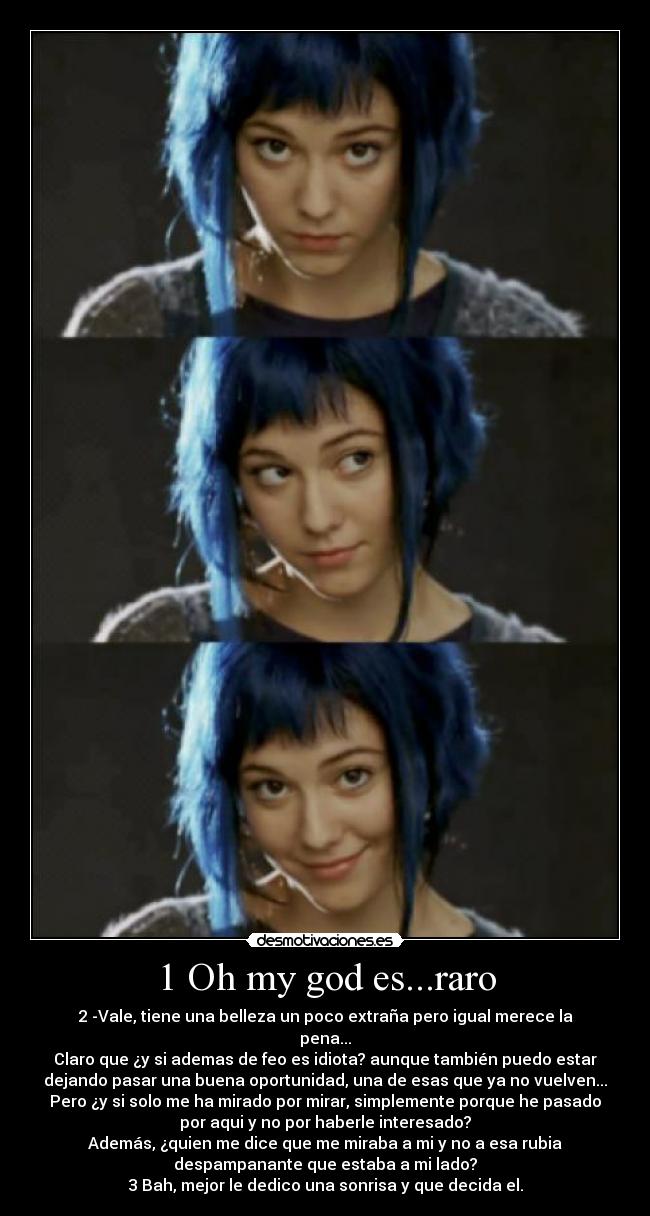 1 Oh my god es...raro - 2 -Vale, tiene una belleza un poco extraña pero igual merece la
pena...
Claro que ¿y si ademas de feo es idiota? aunque también puedo estar
dejando pasar una buena oportunidad, una de esas que ya no vuelven...
Pero ¿y si solo me ha mirado por mirar, simplemente porque he pasado
por aqui y no por haberle interesado?
Además, ¿quien me dice que me miraba a mi y no a esa rubia
despampanante que estaba a mi lado?
3 Bah, mejor le dedico una sonrisa y que decida el.