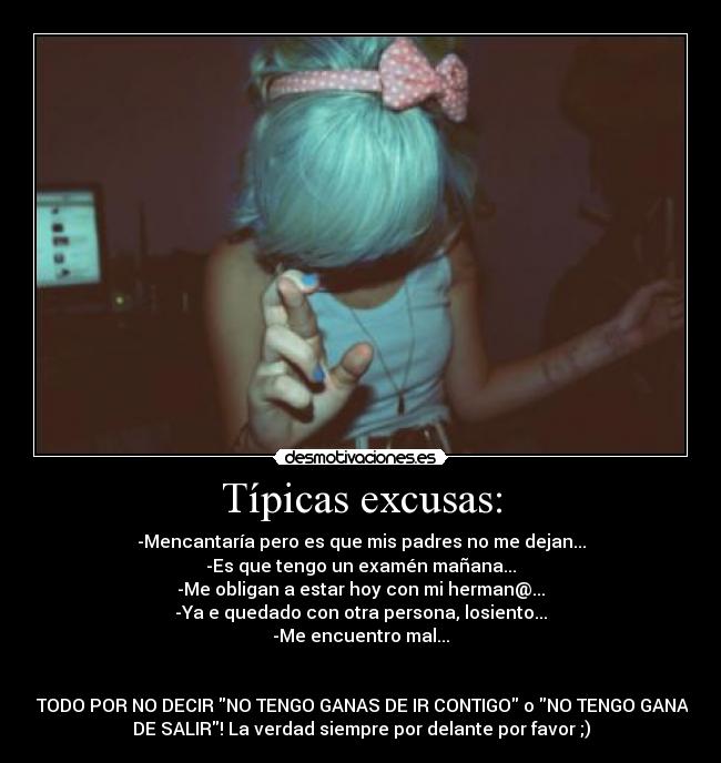 Típicas excusas: - -Mencantaría pero es que mis padres no me dejan...
-Es que tengo un examén mañana...
-Me obligan a estar hoy con mi herman@...
-Ya e quedado con otra persona, losiento...
-Me encuentro mal...
Y TODO POR NO DECIR NO TENGO GANAS DE IR CONTIGO o NO TENGO GANAS
DE SALIR! La verdad siempre por delante por favor ;)