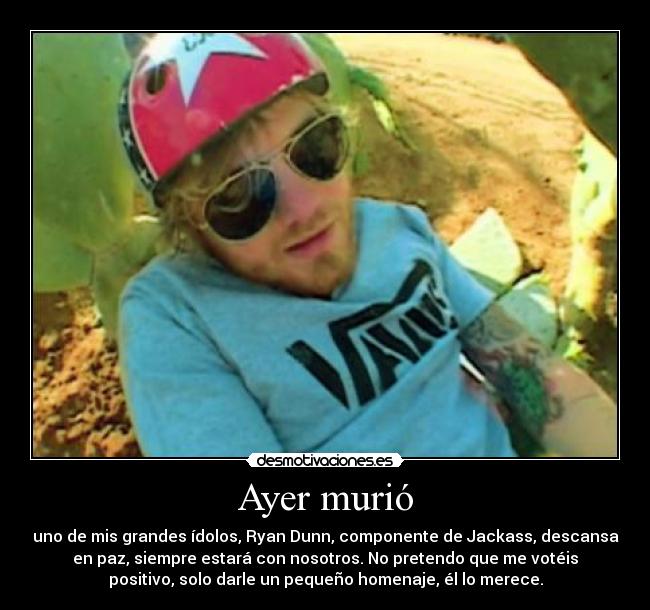 Ayer murió - uno de mis grandes ídolos, Ryan Dunn, componente de Jackass, descansa
en paz, siempre estará con nosotros. No pretendo que me votéis
positivo, solo darle un pequeño homenaje, él lo merece.