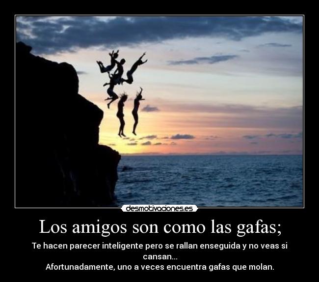 Los amigos son como las gafas; - Te hacen parecer inteligente pero se rallan enseguida y no veas si cansan...
Afortunadamente, uno a veces encuentra gafas que molan.