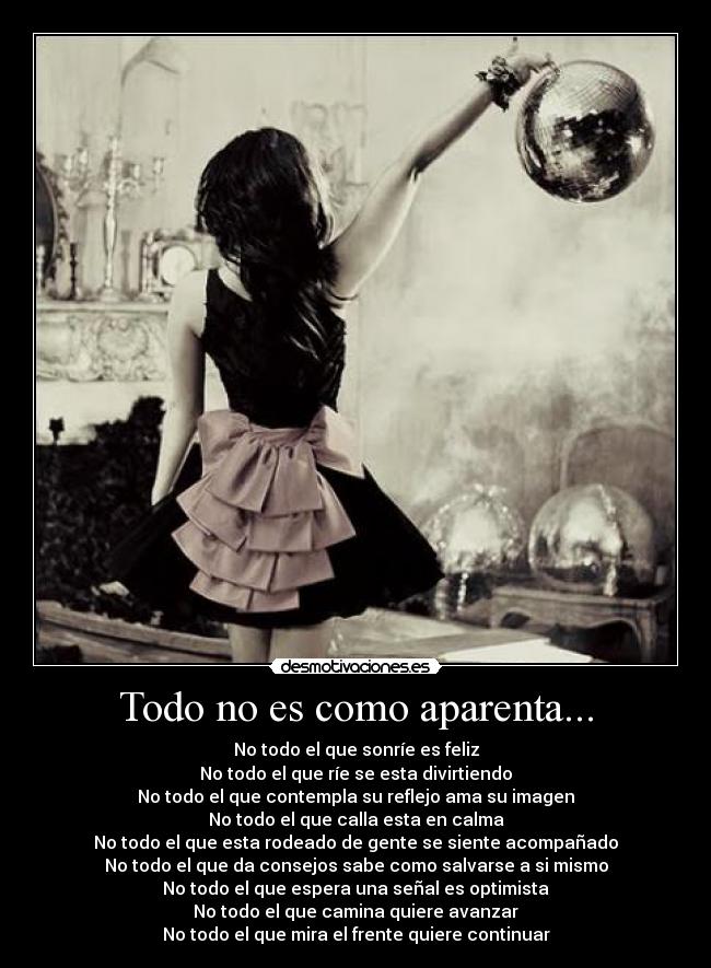 Todo no es como aparenta... - No todo el que sonríe es feliz
No todo el que ríe se esta divirtiendo
No todo el que contempla su reflejo ama su imagen
No todo el que calla esta en calma
No todo el que esta rodeado de gente se siente acompañado
No todo el que da consejos sabe como salvarse a si mismo
No todo el que espera una señal es optimista
No todo el que camina quiere avanzar
No todo el que mira el frente quiere continuar