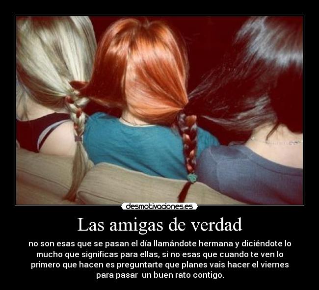 Las amigas de verdad - no son esas que se pasan el día llamándote hermana y diciéndote lo
mucho que significas para ellas, si no esas que cuando te ven lo
primero que hacen es preguntarte que planes vais hacer el viernes
para pasar  un buen rato contigo.