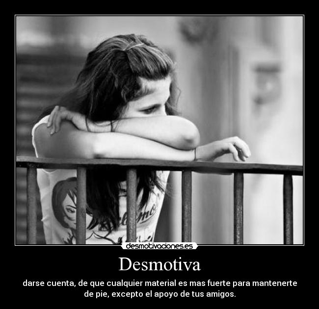 Desmotiva - darse cuenta, de que cualquier material es mas fuerte para mantenerte
de pie, excepto el apoyo de tus amigos.