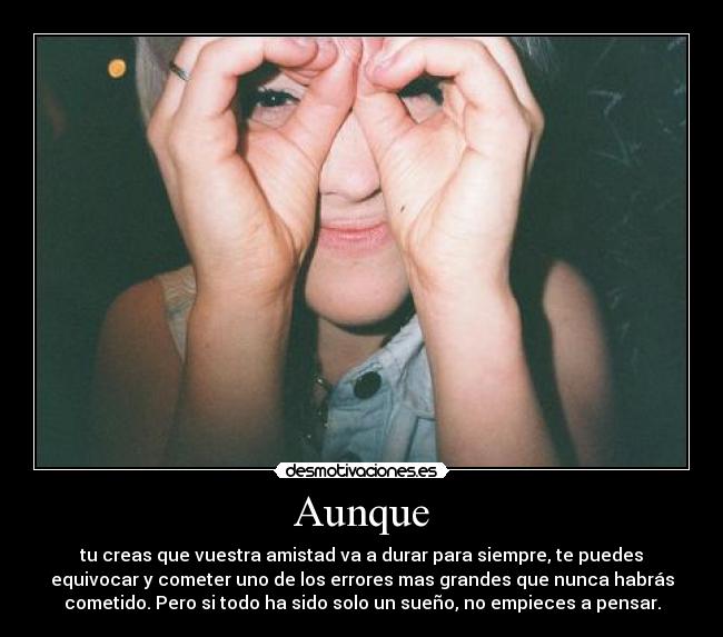 Aunque - tu creas que vuestra amistad va a durar para siempre, te puedes
equivocar y cometer uno de los errores mas grandes que nunca habrás
cometido. Pero si todo ha sido solo un sueño, no empieces a pensar.
