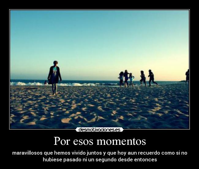 Por esos momentos - maravillosos que hemos vivido juntos y que hoy aun recuerdo como si no
hubiese pasado ni un segundo desde entonces