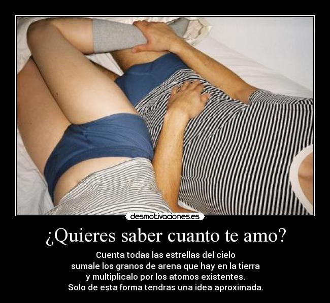 ¿Quieres saber cuanto te amo? - Cuenta todas las estrellas del cielo
sumale los granos de arena que hay en la tierra
y multiplicalo por los atomos existentes.
Solo de esta forma tendras una idea aproximada.