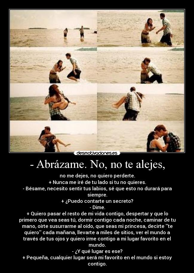 - Abrázame. No, no te alejes, - no me dejes, no quiero perderte.
+ Nunca me iré de tu lado si tu no quieres.
- Bésame, necesito sentir tus labios, sé que esto no durará para
siempre.
+ ¿Puedo contarte un secreto?
- Dime.
+ Quiero pasar el resto de mi vida contigo, despertar y que lo
primero que vea seas tú, dormir contigo cada noche, caminar de tu
mano, oírte susurrarme al oído, que seas mi princesa, decirte te
quiero cada mañana, llevarte a miles de sitios, ver el mundo a
través de tus ojos y quiero irme contigo a mi lugar favorito en el
mundo.
- ¿Y qué lugar es ese?
+ Pequeña, cualquier lugar será mi favorito en el mundo si estoy
contigo.